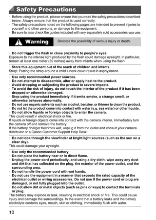 Safety Precautions
• Before using the product, please ensure that you read the safety precautions described
  below. Always ensure that the product is used correctly.
• The safety precautions noted on the following pages are intended to prevent injuries to
  yourself and other persons, or damage to the equipment.
• Be sure to also check the guides included with any separately sold accessories you use.

           Warning               Denotes the possibility of serious injury or death.


• Do not trigger the flash in close proximity to people’s eyes.
Exposure to the intense light produced by the flash could damage eyesight. In particular,
remain at least one meter (39 inches) away from infants when using the flash.
• Store this equipment out of the reach of children and infants.
Strap: Putting the strap around a child’s neck could result in asphyxiation.
•  Use only recommended power sources.
•  Do not attempt to disassemble, alter or apply heat to the product.
•  Avoid dropping or subjecting the product to severe impacts.
•  To avoid the risk of injury, do not touch the interior of the product if it has been
   dropped or otherwise damaged.




                                             PY
• Stop using the product immediately if it emits smoke, a strange smell, or
   otherwise behaves abnormally.
• Do not use organic solvents such as alcohol, benzine, or thinner to clean the product.




                                           O
• Do not let the product come into contact with water (e.g. sea water) or other liquids.
• Do not allow liquids or foreign objects to enter the camera.



                                    C
This could result in electrical shock or fire.
If liquids or foreign objects come into contact with the camera interior, immediately turn
the camera off and remove the battery.
If the battery charger becomes wet, unplug it from the outlet and consult your camera
distributor or a Canon Customer Support Help Desk.
• Do not look through the viewfinder at bright light sources (such as the sun on a
  clear day).
This could damage your eyesight.
• Use only the recommended battery.
• Do not place the battery near or in direct flame.
• Unplug the power cord periodically, and using a dry cloth, wipe away any dust
  and dirt that has collected on the plug, the exterior of the power outlet, and the
  surrounding area.
• Do not handle the power cord with wet hands.
• Do not use the equipment in a manner that exceeds the rated capacity of the
  electrical outlet or wiring accessories. Do not use if the power cord or plug are
  damaged, or not fully plugged into the outlet.
• Do not allow dirt or metal objects (such as pins or keys) to contact the terminals
  or plug.
The battery may explode or leak, resulting in electrical shock or fire. This could cause
injury and damage the surroundings. In the event that a battery leaks and the battery
electrolyte contacts eyes, mouth, skin or clothing, immediately flush with water.

10
 