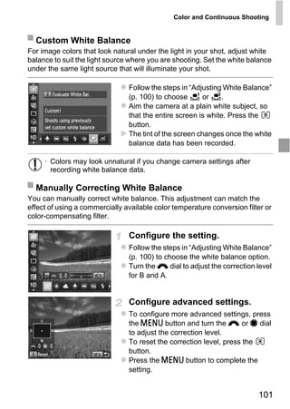 Color and Continuous Shooting


  Custom White Balance
For image colors that look natural under the light in your shot, adjust white
balance to suit the light source where you are shooting. Set the white balance
under the same light source that will illuminate your shot.

                                Follow the steps in “Adjusting White Balance”
                                (p. 100) to choose       or    .
                                Aim the camera at a plain white subject, so
                                that the entire screen is white. Press the
                                button.
                                The tint of the screen changes once the white
                                balance data has been recorded.

     • Colors may look unnatural if you change camera settings after
       recording white balance data.




                                    PY
  Manually Correcting White Balance
You can manually correct white balance. This adjustment can match the

color-compensating filter.


                            C     O
effect of using a commercially available color temperature conversion filter or


                                Configure the setting.
                                Follow the steps in “Adjusting White Balance”
                                (p. 100) to choose the white balance option.
                                Turn the z dial to adjust the correction level
                                for B and A.


                                Configure advanced settings.
                                To configure more advanced settings, press
                                the n button and turn the z or 7 dial
                                to adjust the correction level.
                                To reset the correction level, press the
                                button.
                                Press the n button to complete the
                                setting.


                                                                          101
 