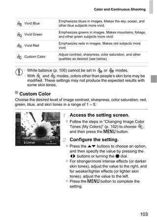 Color and Continuous Shooting


                         Emphasizes blues in images. Makes the sky, ocean, and
     Vivid Blue
                         other blue subjects more vivid.
                         Emphasizes greens in images. Makes mountains, foliage,
     Vivid Green
                         and other green subjects more vivid.
                         Emphasizes reds in images. Makes red subjects more
     Vivid Red
                         vivid.
                         Adjust contrast, sharpness, color saturation, and other
     Custom Color
                         qualities as desired (see below).


     • White balance (p. 100) cannot be set in    or     modes.
     • With    and     modes, colors other than people’s skin tone may be
       modified. These settings may not produce the expected results with
       some skin tones.

  Custom Color



                                    PY
Choose the desired level of image contrast, sharpness, color saturation, red,
green, blue, and skin tones in a range of 1 – 5.




                           C      O
                                Access the setting screen.
                                Follow the steps in “Changing Image Color
                                Tones (My Colors)” (p. 102) to choose
                                and then press the n button.
                                                                        ,


                                Configure the setting.
                                Press the op buttons to choose an option,
                                and then specify the value by pressing the
                                qr buttons or turning the 7 dial.
                                For stronger/more intense effects (or darker
                                skin tones), adjust the value to the right, and
                                for weaker/lighter effects (or lighter skin
                                tones), adjust the value to the left.
                                Press the n button to complete the
                                setting.




                                                                               103
 