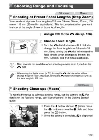 Shooting Range and Focusing
                                                  Still Images          Movies

   Shooting at Preset Focal Lengths (Step Zoom)
You can shoot at preset focal lengths of 28 mm, 35 mm, 50 mm, 85 mm, 100
mm or 112 mm (35mm film equivalents). This is convenient when you want
to shoot at the angle of view of those focal lengths.

                                  Assign            to the z dial (p. 128).

                                  Choose a focal length.
                                  Turn the z dial clockwise until it clicks to
                                  change the focal length from 28 mm to 35
                                  mm. Keep turning the z dial to increase the
                                  focal length, which changes to 50 mm, 85
                                  mm, 100 mm, and 112 mm at each click.




                                      PY
     • Step zoom is not available when shooting movies even if you turn the
       z dial.




                             C      O
     • When using the digital zoom (p. 51), turning the z dial clockwise will not
       change the zoom factor. However, turning the z dial counterclockwise will set
       the focal length to 112 mm.


                                                                      Still Images

   Shooting Close-ups (Macro)
To restrict the focus to subjects at close range, set the camera to e. For
details on the focusing range, see “Specifications” in the Getting Started
guide.

                                  Press the q button, choose e (either press
                                  the qr buttons or turn the 7 dial), and then
                                  press the m button.
                                  Once the setting is complete, e is displayed.




                                                                                 105
 