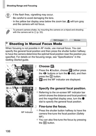 Shooting Range and Focusing



      • If the flash fires, vignetting may occur.
      • Be careful to avoid damaging the lens.
      • In the yellow bar display area below the zoom bar, e will turn gray
        and the camera will not focus.

      • To prevent camera shake, try mounting the camera on a tripod and shooting
        with the camera set to [ (p. 53).


                                                  Still Images         Movies

   Shooting in Manual Focus Mode
When focusing is not possible in AF mode, use manual focus. You can
specify the general focal position and then press the shutter button halfway
to have the camera determine the optimal focal position near the position you
specified. For details on the focusing range, see “Specifications” in the




                                          PY
Getting Started guide.

                                  Choose          .



                                 C      O
                                  Press the q button, choose      (either press
                                  the qr buttons or turn the 7 dial), and then
                                  press the m button.
                                      and the MF indicator are displayed.


                                  Specify the general focal position.
                                  Referring to the on-screen MF indicator bar
                                  (which shows the distance and focal position)
                                  and the magnified display area, turn the 7
                                  dial to specify the general focal position.

                                  Fine-tune the focus.
                                  Press the shutter button halfway to have the
                MF Indicator
                                  camera fine-tune the focal position (Safety
                                  MF).
                                  You can also fine-tune the focus by pressing
                                  the     button.


106
 