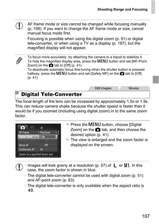 Shooting Range and Focusing



     • AF frame mode or size cannot be changed while focusing manually
       (p. 108). If you want to change the AF frame mode or size, cancel
       manual focus mode first.
     • Focusing is possible when using the digital zoom (p. 51) or digital
       tele-converter, or when using a TV as a display (p. 187), but the
       magnified display will not appear.

     • To focus more accurately, try attaching the camera to a tripod to stabilize it.
     • To hide the magnified display area, press the n button and set [MF-Point
       Zoom] on the 4 tab to [Off] (p. 41).
     • To deactivate automatic focus fine-tuning when the shutter button is pressed
       halfway, press the n button and set [Safety MF] on the 4 tab to [Off]
       (p. 41).


                                                   Still Images           Movies

   Digital Tele-Converter



                                       PY
The focal length of the lens can be increased by approximately 1.5x or 1.9x.
This can reduce camera shake because the shutter speed is faster than it



                                     O
would be if you zoomed (including using digital zoom) in to the same zoom
factor.


                              C    Press the n button, choose [Digital
                                   Zoom] on the 4 tab, and then choose the
                                   desired option (p. 41).
                                   The view is enlarged and the zoom factor is
                                   displayed on the screen.




     • Images will look grainy at a resolution (p. 57) of    or   . In this
       case, the zoom factor is shown in blue.
     • The digital tele-converter cannot be used with digital zoom (p. 51)
       and AF-point zoom (p. 63).
     • The digital tele-converter is only available when the aspect ratio is
          .




                                                                                   107
 