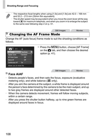 Shooting Range and Focusing


      • The respective focal lengths when using [1.5x] and [1.9x] are 42.0 – 168 mm
        and 53.2 – 213 mm (35mm film equivalent).
      • The shutter speed may be equivalent when you move the zoom lever all the way
        toward i for maximum telephoto, and when you zoom in to enlarge the subject
        to the same size following step 2 on p. 51.


                                                  Still Images          Movies

   Changing the AF Frame Mode
Change the AF (auto focus) frame mode to suit the shooting conditions as
follows.

                                   Press the n button, choose [AF Frame]
                                   on the 4 tab, and then choose the desired
                                   option (p. 41).




                                         O PY     Still Images          Movies




                                  C
  Face AiAF
• Detects people’s faces, and then sets the focus, exposure (evaluative
  metering only), and white balance (     only).
• After you aim the camera at the subject, a white frame is displayed around
  the person’s face determined by the camera to be the main subject, and up
  to two gray frames are displayed around other detected faces.
• When the camera detects movement, frames will follow moving subjects,
  within a certain range.
• After you press the shutter button halfway, up to nine green frames are
  displayed around faces in focus.




108
 