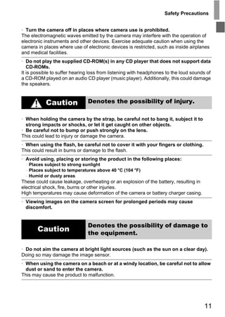 Safety Precautions


• Turn the camera off in places where camera use is prohibited.
The electromagnetic waves emitted by the camera may interfere with the operation of
electronic instruments and other devices. Exercise adequate caution when using the
camera in places where use of electronic devices is restricted, such as inside airplanes
and medical facilities.
• Do not play the supplied CD-ROM(s) in any CD player that does not support data
   CD-ROMs.
It is possible to suffer hearing loss from listening with headphones to the loud sounds of
a CD-ROM played on an audio CD player (music player). Additionally, this could damage
the speakers.


           Caution             Denotes the possibility of injury.

• When holding the camera by the strap, be careful not to bang it, subject it to
  strong impacts or shocks, or let it get caught on other objects.
• Be careful not to bump or push strongly on the lens.
This could lead to injury or damage the camera.




                                         PY
• When using the flash, be careful not to cover it with your fingers or clothing.
This could result in burns or damage to the flash.




                                       O
• Avoid using, placing or storing the product in the following places:
  - Places subject to strong sunlight



                               C
  - Places subject to temperatures above 40 °C (104 °F)
  - Humid or dusty areas
These could cause leakage, overheating or an explosion of the battery, resulting in
electrical shock, fire, burns or other injuries.
High temperatures may cause deformation of the camera or battery charger casing.
• Viewing images on the camera screen for prolonged periods may cause
  discomfort.


                               Denotes the possibility of damage to
       Caution                 the equipment.

• Do not aim the camera at bright light sources (such as the sun on a clear day).
Doing so may damage the image sensor.
• When using the camera on a beach or at a windy location, be careful not to allow
  dust or sand to enter the camera.
This may cause the product to malfunction.




                                                                                      11
 