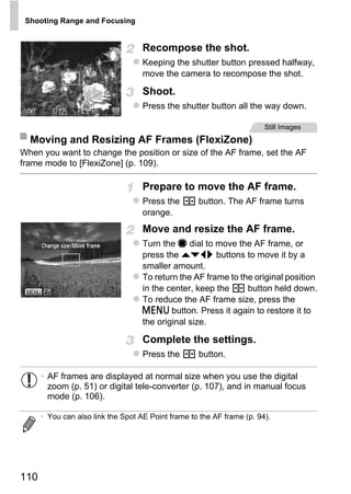 Shooting Range and Focusing


                                    Recompose the shot.
                                    Keeping the shutter button pressed halfway,
                                    move the camera to recompose the shot.

                                    Shoot.
                                    Press the shutter button all the way down.

                                                                        Still Images
  Moving and Resizing AF Frames (FlexiZone)
When you want to change the position or size of the AF frame, set the AF
frame mode to [FlexiZone] (p. 109).

                                    Prepare to move the AF frame.
                                    Press the       button. The AF frame turns
                                    orange.




                                            PY
                                    Move and resize the AF frame.
                                    Turn the 7 dial to move the AF frame, or




                                  C       O
                                    press the opqr buttons to move it by a
                                    smaller amount.
                                    To return the AF frame to the original position
                                    in the center, keep the     button held down.
                                    To reduce the AF frame size, press the
                                    n button. Press it again to restore it to
                                    the original size.

                                    Complete the settings.
                                    Press the       button.

      • AF frames are displayed at normal size when you use the digital
        zoom (p. 51) or digital tele-converter (p. 107), and in manual focus
        mode (p. 106).

      • You can also link the Spot AE Point frame to the AF frame (p. 94).




110
 