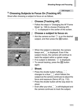 Shooting Range and Focusing


                                                                Still Images
  Choosing Subjects to Focus On (Tracking AF)
Shoot after choosing a subject to focus on as follows.

                               Choose [Tracking AF].
                               Follow the steps in “Changing the AF Frame
                               Mode” (p. 108) to choose [Tracking AF].
                                   is displayed in the center of the screen.
                               Choose a subject to focus on.
                               Aim the camera so that      is on the desired
                               subject, and then press the      button.




                                   PY
                               When the subject is detected, the camera
                               beeps and        is displayed. Even if the


                                 O
                               subject moves, the camera will continue to



                           C
                               track the subject within a certain range.
                               If no subject is detected,      is displayed.
                               To cancel tracking, press the         button
                               again.

                               Shoot.
                               Press the shutter button halfway.
                               changes to a blue     , which follows the
                               subject as the camera continues to adjust the
                               focus and exposure (Servo AF) (p. 112).
                               Press the shutter button all the way down to
                               shoot.
                               Even after your shot,    is still displayed and
                               the camera continues to track the subject.




                                                                           111
 