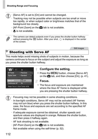Shooting Range and Focusing



      • [Servo AF] is set to [On] and cannot be changed.
      • Tracking may not be possible when subjects are too small or move
        too rapidly, or when subject color or brightness matches that of the
        background too closely.
      • [AF-Point Zoom] on the 4 tab is not available.
      • e is not available.

      • The camera can detect subjects even if you press the shutter button halfway
        without pressing the   button. After your shot,    is displayed in the center
        of the screen.


                                                                       Still Images

   Shooting with Servo AF
This mode helps avoid missing shots of subjects in motion, because the
camera continues to focus on the subject and adjust the exposure as long as




                                            PY
you press the shutter button halfway.




                                          O
                                    Configure the setting.



                                  C
                                    Press the n button, choose [Servo AF]
                                    on the 4 tab, and then choose [On]. (p. 41).

                                    Focus.
                                    The focus and exposure are maintained
                                    where the blue AF frame is displayed while
                                    you are pressing the shutter button halfway.

      • Focusing may not be possible in some shooting conditions.
      • In low-light conditions, Servo AF may not be activated (AF frames
        may not turn blue) when you press the shutter button halfway. In this
        case, the focus and exposure are set according to the specified AF
        frame mode.
      • If adequate exposure cannot be obtained, shutter speeds and
        aperture values are displayed in orange. Release the shutter button,
        and then press it halfway again.
      • AF lock shooting is not available.
      • [AF-Point Zoom] on the 4 tab is not available.
      • Not available when using the self-timer (p. 52).

112
 