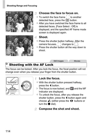 Shooting Range and Focusing


                                Choose the face to focus on.
                                To switch the face frame      to another
                                detected face, press the     button.
                                After you have switched the face frame to all
                                detected faces, [Face Select : Off] is
                                displayed, and the specified AF frame mode
                                screen is displayed again.
                                Shoot.
                                Press the shutter button halfway. After the
                                camera focuses,       changes to      .
                                Press the shutter button all the way down to
                                shoot.




                                        PY
                                              Still Images        Movies

   Shooting with the AF Lock



                               C      O
The focus can be locked. After you lock the focus, the focal position will not
change even when you release your finger from the shutter button.

                                Lock the focus.
                                With the shutter button pressed halfway,
                                press the q button.
                                The focus is now locked, and      and the MF
                                indicator are displayed.
                                To unlock the focus, after you release the
                                shutter button, press the q button again and
                                choose       (either press the qr buttons or
                                turn the 7 dial).

                                Compose the shot and shoot.




114
 