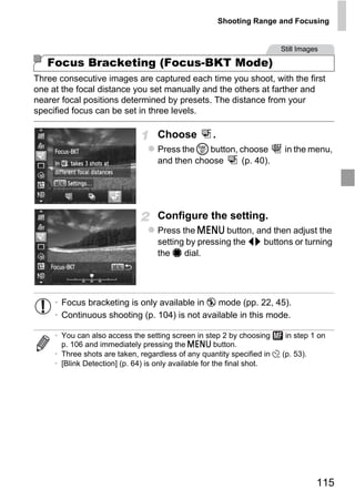Shooting Range and Focusing


                                                                       Still Images

   Focus Bracketing (Focus-BKT Mode)
Three consecutive images are captured each time you shoot, with the first
one at the focal distance you set manually and the others at farther and
nearer focal positions determined by presets. The distance from your
specified focus can be set in three levels.

                                   Choose          .
                                   Press the m button, choose            in the menu,
                                   and then choose     (p. 40).




                                   Configure the setting.



                                       PY
                                   Press the n button, and then adjust the
                                   setting by pressing the qr buttons or turning


                                     O
                                   the 7 dial.



                              C
     • Focus bracketing is only available in ! mode (pp. 22, 45).
     • Continuous shooting (p. 104) is not available in this mode.

     • You can also access the setting screen in step 2 by choosing      in step 1 on
       p. 106 and immediately pressing the n button.
     • Three shots are taken, regardless of any quantity specified in $ (p. 53).
     • [Blink Detection] (p. 64) is only available for the final shot.




                                                                                  115
 
