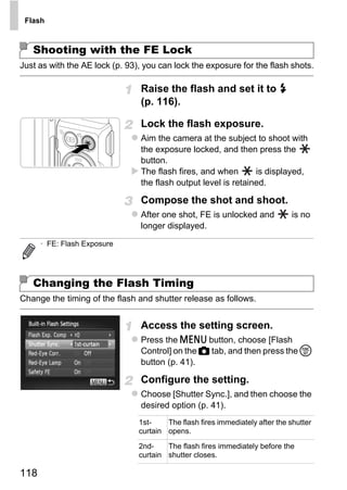 Flash



   Shooting with the FE Lock
Just as with the AE lock (p. 93), you can lock the exposure for the flash shots.

                                Raise the flash and set it to h
                                (p. 116).

                                Lock the flash exposure.
                                Aim the camera at the subject to shoot with
                                the exposure locked, and then press the
                                button.
                                The flash fires, and when       is displayed,
                                the flash output level is retained.

                                Compose the shot and shoot.




                                        PY
                                After one shot, FE is unlocked and             is no
                                longer displayed.




                                      O
      • FE: Flash Exposure




   Changing the Flash Timing   C
Change the timing of the flash and shutter release as follows.


                                Access the setting screen.
                                Press the n button, choose [Flash
                                Control] on the 4 tab, and then press the m
                                button (p. 41).

                                Configure the setting.
                                Choose [Shutter Sync.], and then choose the
                                desired option (p. 41).
                                1st-    The flash fires immediately after the shutter
                                curtain opens.
                                2nd-    The flash fires immediately before the
                                curtain shutter closes.

118
 