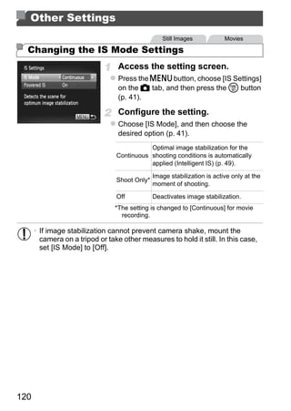 Other Settings
                                                  Still Images            Movies

  Changing the IS Mode Settings
                                  Access the setting screen.
                                  Press the n button, choose [IS Settings]
                                  on the 4 tab, and then press the m button
                                  (p. 41).

                                  Configure the setting.
                                  Choose [IS Mode], and then choose the
                                  desired option (p. 41).
                                            Optimal image stabilization for the
                                 Continuous shooting conditions is automatically
                                            applied (Intelligent IS) (p. 49).

                                               Image stabilization is active only at the




                                          PY
                                 Shoot Only*
                                               moment of shooting.

                                 Off           Deactivates image stabilization.



                                        O
                                 *The setting is changed to [Continuous] for movie




                                 C
                                   recording.

      • If image stabilization cannot prevent camera shake, mount the
        camera on a tripod or take other measures to hold it still. In this case,
        set [IS Mode] to [Off].




120
 