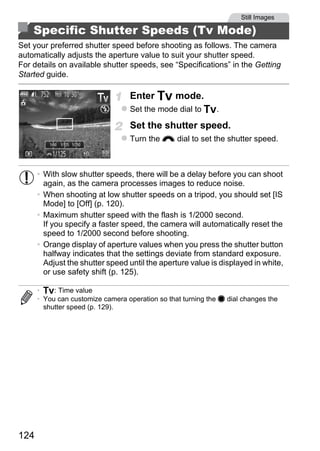 Still Images

    Specific Shutter Speeds (Tv Mode)
Set your preferred shutter speed before shooting as follows. The camera
automatically adjusts the aperture value to suit your shutter speed.
For details on available shutter speeds, see “Specifications” in the Getting
Started guide.

                                  Enter M mode.
                                  Set the mode dial to M.

                                  Set the shutter speed.
                                  Turn the z dial to set the shutter speed.



      • With slow shutter speeds, there will be a delay before you can shoot
        again, as the camera processes images to reduce noise.
      • When shooting at low shutter speeds on a tripod, you should set [IS



                                          PY
        Mode] to [Off] (p. 120).
      • Maximum shutter speed with the flash is 1/2000 second.



                                        O
        If you specify a faster speed, the camera will automatically reset the
        speed to 1/2000 second before shooting.


                                 C
      • Orange display of aperture values when you press the shutter button
        halfway indicates that the settings deviate from standard exposure.
        Adjust the shutter speed until the aperture value is displayed in white,
        or use safety shift (p. 125).

      • M: Time value
      • You can customize camera operation so that turning the 7 dial changes the
        shutter speed (p. 129).




124
 