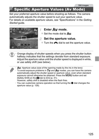 Still Images

    Specific Aperture Values (Av Mode)
Set your preferred aperture value before shooting as follows. The camera
automatically adjusts the shutter speed to suit your aperture value.
For details on available aperture values, see “Specifications” in the Getting
Started guide.

                                  Enter B mode.
                                  Set the mode dial to B.

                                  Set the aperture value.
                                  Turn the z dial to set the aperture value.



     • Orange display of shutter speeds when you press the shutter button
       halfway indicates that the settings deviate from standard exposure.
       Adjust the aperture value until the shutter speed is displayed in white,




                                      PY
       or use safety shift (see below).

     • B: Aperture value (size of the opening made by the iris in the lens)



                                    O
     • To avoid exposure problems in M and B modes, you can have the camera




                             C
       automatically adjust the shutter speed or aperture value, even when standard
       exposure cannot otherwise be obtained. Press the n button and set
       [Safety Shift] on the 4 tab to [On] (p. 41).
       However, safety shift is disabled when the flash fires.
     • You can customize camera operation so that turning the 7 dial changes the
       aperture value (p. 129).




                                                                                125
 