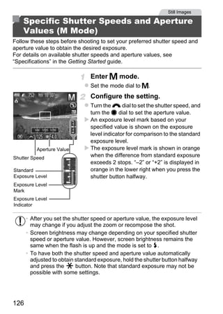 Still Images

    Specific Shutter Speeds and Aperture
    Values (M Mode)
Follow these steps before shooting to set your preferred shutter speed and
aperture value to obtain the desired exposure.
For details on available shutter speeds and aperture values, see
“Specifications” in the Getting Started guide.

                                Enter D mode.
                                Set the mode dial to D.
                                Configure the setting.
                                Turn the z dial to set the shutter speed, and
                                turn the 7 dial to set the aperture value.
                                An exposure level mark based on your
                                specified value is shown on the exposure
                                level indicator for comparison to the standard




                                        PY
                                exposure level.
          Aperture Value        The exposure level mark is shown in orange



                                      O
Shutter Speed
                                when the difference from standard exposure
                                exceeds 2 stops. “–2” or “+2” is displayed in
Standard
Exposure Level
Exposure Level
Mark
                               Corange in the lower right when you press the
                                shutter button halfway.


Exposure Level
Indicator

      • After you set the shutter speed or aperture value, the exposure level
        may change if you adjust the zoom or recompose the shot.
      • Screen brightness may change depending on your specified shutter
        speed or aperture value. However, screen brightness remains the
        same when the flash is up and the mode is set to h.
      • To have both the shutter speed and aperture value automatically
        adjusted to obtain standard exposure, hold the shutter button halfway
        and press the      button. Note that standard exposure may not be
        possible with some settings.




126
 