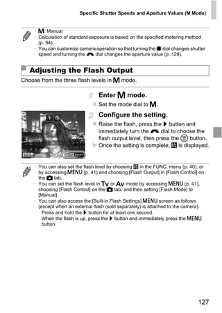Specific Shutter Speeds and Aperture Values (M Mode)


     • D: Manual
     • Calculation of standard exposure is based on the specified metering method
       (p. 94).
     • You can customize camera operation so that turning the 7 dial changes shutter
       speed and turning the z dial changes the aperture value (p. 129).


   Adjusting the Flash Output
Choose from the three flash levels in D mode.

                                  Enter D mode.
                                  Set the mode dial to D.
                                  Configure the setting.
                                  Raise the flash, press the r button and
                                  immediately turn the z dial to choose the




                                      PY
                                  flash output level, then press the m button.
                                  Once the setting is complete, X is displayed.




                             C      O
     • You can also set the flash level by choosing X in the FUNC. menu (p. 40), or
       by accessing n (p. 41) and choosing [Flash Output] in [Flash Control] on
       the 4 tab.
     • You can set the flash level in M or B mode by accessing n (p. 41),
       choosing [Flash Control] on the 4 tab, and then setting [Flash Mode] to
       [Manual].
     • You can also access the [Built-in Flash Settings] n screen as follows
       (except when an external flash (sold separately) is attached to the camera).
       - Press and hold the r button for at least one second.
       - When the flash is up, press the r button and immediately press the n
         button.




                                                                                127
 