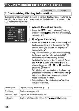 Customization for Shooting Styles
                                                     Still Images     Movies

   Customizing Display Information
Customize what information is shown in various display modes (switched by
pressing the p button), and whether or not the information is shown on the
LCD monitor or viewfinder.

                                    Access the setting screen.
                                    Press the n button, choose [Custom
                                    Display] on the 4 tab, and then press the m
                                    button (p. 41).

                                    Configure the setting.
                                    Press the opqr buttons or turn the 7 dial
                                    to choose an item, and then press the m
                                    button. Items you choose for display are




                                            PY
                                    labeled with     .
                                    In [LCD/Viewfinder] (p. 39), you can specify



                                          O
                                    to show or hide this information in LCD
                                    monitor or viewfinder display modes


                                  C (switched by pressing the p button). Press
                                    the opqr buttons or turn the 7 dial to
                                    choose the screen ( ,
                                    press the m button.
                                                                 , or   ), and then

                                    To hide this information in the display mode
                                    (accessed by pressing the p button), add
                                    to the icon. Note that the current display
                                    mode cannot be modified.
                                    Selected items (labeled with a      ) will be
                                    included in display.

Shooting Info      Displays shooting information (p. 222).

Grid Lines         Displays a reference grid.

Electronic Level   Displays the electronic level (p. 62).
Histogram          Displays a histogram (p. 138), in G, M, B, and D modes.




128
 