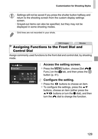 Customization for Shooting Styles



     • Settings will not be saved if you press the shutter button halfway and
       return to the shooting screen from the custom display settings
       screen.
     • Grayed-out items can also be specified, but they may not be
       displayed in some shooting modes.

     • Grid lines are not recorded in your shots.



                                                      Still Images        Movies

   Assigning Functions to the Front Dial and
   Control Dial
Assign commonly used functions to the front dial and control dial, by shooting
mode.




                                        PY
                                   Access the setting screen.



                                      O
                                   Press the n button, choose [Set z7
                                   Func.] on the 4 tab, and then press the m


                              C
                                   button (p. 41).

                                   Configure the setting.
                                   Press the qr buttons to choose an item.
                                   To configure the settings, press the op
                                   buttons, choose an item (either press the
                                   opqr buttons or turn the 7 dial), and then
                                   turn the z dial to change the function.




                                                                                   129
 
