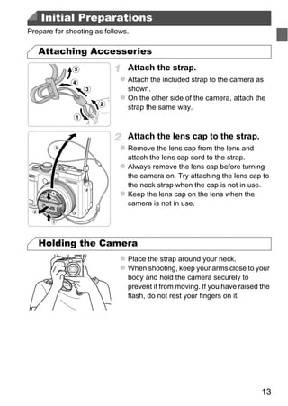 Initial Preparations
Prepare for shooting as follows.

   Attaching Accessories
                               Attach the strap.
                               Attach the included strap to the camera as
                               shown.
                               On the other side of the camera, attach the
                               strap the same way.



                               Attach the lens cap to the strap.
                               Remove the lens cap from the lens and
                               attach the lens cap cord to the strap.
                               Always remove the lens cap before turning




                                     PY
                               the camera on. Try attaching the lens cap to
                               the neck strap when the cap is not in use.
                               Keep the lens cap on the lens when the



                                   O
                               camera is not in use.




   Holding the Camera
                           C
                               Place the strap around your neck.
                               When shooting, keep your arms close to your
                               body and hold the camera securely to
                               prevent it from moving. If you have raised the
                               flash, do not rest your fingers on it.




                                                                          13
 