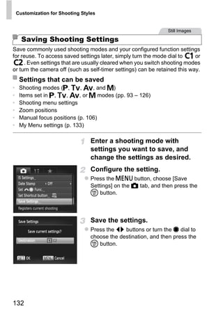 Customization for Shooting Styles


                                                                 Still Images

      Saving Shooting Settings
Save commonly used shooting modes and your configured function settings
for reuse. To access saved settings later, simply turn the mode dial to     or
     . Even settings that are usually cleared when you switch shooting modes
or turn the camera off (such as self-timer settings) can be retained this way.
     Settings that can be saved
•    Shooting modes (G, M, B, and D)
•    Items set in G, M, B, or D modes (pp. 93 – 126)
•    Shooting menu settings
•    Zoom positions
•    Manual focus positions (p. 106)
•    My Menu settings (p. 133)




                                          PY
                                   Enter a shooting mode with
                                   settings you want to save, and


                                        O
                                   change the settings as desired.


                                 C Configure the setting.
                                   Press the n button, choose [Save
                                   Settings] on the 4 tab, and then press the
                                   m button.



                                   Save the settings.
                                   Press the qr buttons or turn the 7 dial to
                                   choose the destination, and then press the
                                   m button.




132
 