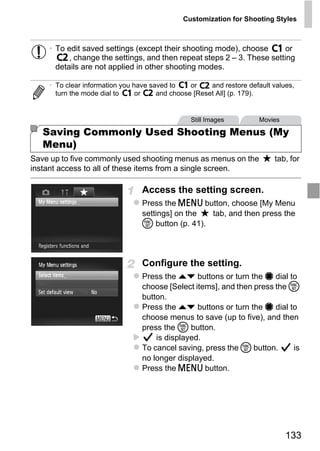 Customization for Shooting Styles



    • To edit saved settings (except their shooting mode), choose        or
          , change the settings, and then repeat steps 2 – 3. These setting
      details are not applied in other shooting modes.

    • To clear information you have saved to    or    and restore default values,
      turn the mode dial to     or    and choose [Reset All] (p. 179).


                                                Still Images         Movies

   Saving Commonly Used Shooting Menus (My
   Menu)
Save up to five commonly used shooting menus as menus on the              tab, for
instant access to all of these items from a single screen.

                                 Access the setting screen.



                                     PY
                                 Press the n button, choose [My Menu
                                 settings] on the  tab, and then press the



                                   O
                                 m button (p. 41).



                            C    Configure the setting.
                                 Press the op buttons or turn the 7 dial to
                                 choose [Select items], and then press the m
                                 button.
                                 Press the op buttons or turn the 7 dial to
                                 choose menus to save (up to five), and then
                                 press the m button.
                                     is displayed.
                                 To cancel saving, press the m button.     is
                                 no longer displayed.
                                 Press the n button.




                                                                              133
 