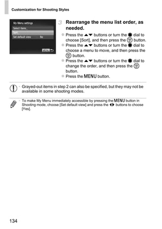 Customization for Shooting Styles


                                   Rearrange the menu list order, as
                                   needed.
                                   Press the op buttons or turn the 7 dial to
                                   choose [Sort], and then press the m button.
                                   Press the op buttons or turn the 7 dial to
                                   choose a menu to move, and then press the
                                   m button.
                                   Press the op buttons or turn the 7 dial to
                                   change the order, and then press the m
                                   button.
                                   Press the n button.

      • Grayed-out items in step 2 can also be specified, but they may not be
        available in some shooting modes.




                                          PY
      • To make My Menu immediately accessible by pressing the n button in
        Shooting mode, choose [Set default view] and press the qr buttons to choose
        [Yes].




                                 C      O



134
 