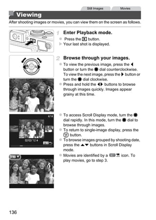 Still Images        Movies

    Viewing
After shooting images or movies, you can view them on the screen as follows.

                               Enter Playback mode.
                               Press the 1 button.
                               Your last shot is displayed.


                               Browse through your images.
                               To view the previous image, press the q
                               button or turn the 7 dial counterclockwise.
                               To view the next image, press the r button or
                               turn the 7 dial clockwise.
                               Press and hold the qr buttons to browse
                               through images quickly. Images appear
                               grainy at this time.




                                    O PY
                               To access Scroll Display mode, turn the 7


                              Cdial rapidly. In this mode, turn the 7 dial to
                               browse through images.
                               To return to single-image display, press the
                               m button.
                               To browse images grouped by shooting date,
                               press the op buttons in Scroll Display
                               mode.
                               Movies are identified by a          icon. To
                               play movies, go to step 3.




136
 