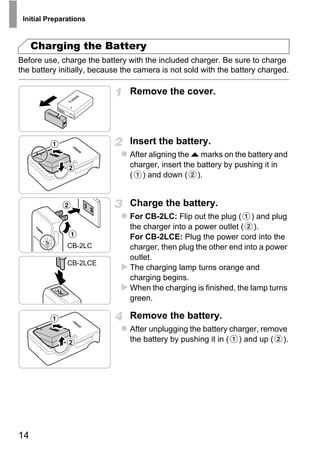 Initial Preparations



     Charging the Battery
Before use, charge the battery with the included charger. Be sure to charge
the battery initially, because the camera is not sold with the battery charged.

                                Remove the cover.




                                Insert the battery.
                                After aligning the o marks on the battery and
                                charger, insert the battery by pushing it in
                                ( ) and down ( ).




                                        PY
                                Charge the battery.
                                For CB-2LC: Flip out the plug ( ) and plug



                                      O
                                the charger into a power outlet ( ).



                               C
                                For CB-2LCE: Plug the power cord into the
               CB-2LC           charger, then plug the other end into a power
                                outlet.
               CB-2LCE
                                The charging lamp turns orange and
                                charging begins.
                                When the charging is finished, the lamp turns
                                green.

                                Remove the battery.
                                After unplugging the battery charger, remove
                                the battery by pushing it in ( ) and up ( ).




14
 