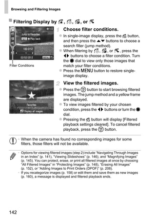 Browsing and Filtering Images


  Filtering Display by               ,     ,     , or
                                     Choose filter conditions.
                                     In single-image display, press the d button,
                                     and then press the op buttons to choose a
                                     search filter (jump method).
                                     When filtering by    ,     , or  , press the
                                     qr buttons to choose a filter condition. Turn
                                     the 7 dial to view only those images that
Filter Conditions                    match your filter conditions.
                                     Press the n button to restore single-
                                     image display.
                                     View the filtered images.
                                     Press the m button to start browsing filtered
                                     images. The jump method and a yellow frame




                                              PY
                                     are displayed.
                                     To view images filtered by your chosen



                                            O
                                     condition, press the qr buttons or turn the 7
                                     dial.


                                    CPressing the d button will display [Filtered
                                     playback settings cleared]. To cancel filtered
                                     playback, press the m button.

      • When the camera has found no corresponding images for some
        filters, those filters will not be available.

      • Options for viewing filtered images (step 2) include “Navigating Through Images
        in an Index” (p. 141), “Viewing Slideshows” (p. 146), and “Magnifying Images”
        (p. 145). You can protect, erase, or print all filtered images at once by choosing
        “All Filtered Images” in “Protecting Images” (p. 148), “Erasing All Images”
        (p. 152), or “Adding Images to Print Orders (DPOF)” (p. 208).
      • If you recategorize images (p. 158) or edit them and save them as new images
        (p. 160), a message is displayed and filtered playback ends.




142
 