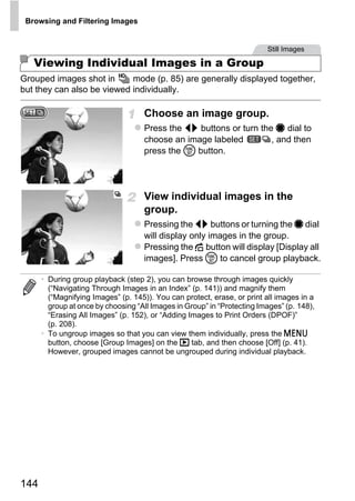 Browsing and Filtering Images


                                                                         Still Images

   Viewing Individual Images in a Group
Grouped images shot in      mode (p. 85) are generally displayed together,
but they can also be viewed individually.

                                    Choose an image group.
                                    Press the qr buttons or turn the 7 dial to
                                    choose an image labeled         , and then
                                    press the m button.




                                    View individual images in the
                                    group.



                                             PY
                                    Pressing the qr buttons or turning the 7 dial
                                    will display only images in the group.
                                    Pressing the d button will display [Display all




                                   C       O
                                    images]. Press m to cancel group playback.

      • During group playback (step 2), you can browse through images quickly
        (“Navigating Through Images in an Index” (p. 141)) and magnify them
        (“Magnifying Images” (p. 145)). You can protect, erase, or print all images in a
        group at once by choosing “All Images in Group” in “Protecting Images” (p. 148),
        “Erasing All Images” (p. 152), or “Adding Images to Print Orders (DPOF)”
        (p. 208).
      • To ungroup images so that you can view them individually, press the n
        button, choose [Group Images] on the 1 tab, and then choose [Off] (p. 41).
        However, grouped images cannot be ungrouped during individual playback.




144
 