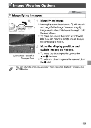 Image Viewing Options
                                                                  Still Images

Magnifying Images
                              Magnify an image.
                              Moving the zoom lever toward k will zoom in
                              and magnify the image. You can magnify
                              images up to about 10x by continuing to hold
                              the zoom lever.
                              To zoom out, move the zoom lever toward
                              g. You can return to single-image display
                              by continuing to hold it.

                              Move the display position and
                              switch images as needed.
                              To move the display position, press the




                                   PY
Approximate Position of       opqr buttons.
       Displayed Area
                              To switch to other images while zoomed, turn
                              the 7 dial.




                          C      O
 • You can return to single-image display from magnified display by pressing the
   n button.




                                                                             145
 