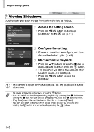 Image Viewing Options


                                                    Still Images          Movies

   Viewing Slideshows
Automatically play back images from a memory card as follows.

                                    Access the setting screen.
                                    Press the n button and choose
                                    [Slideshow] on the 1 tab (p. 41).




                                    Configure the setting.
                                    Choose a menu item to configure, and then
                                    choose the desired option (p. 41).




                                            PY
                                    Start automatic playback.
                                    Press the op buttons or turn the 7 dial to




                                  C       O
                                    choose [Start], and then press the m button.
                                    The slideshow will start a few seconds after
                                    [Loading image...] is displayed.
                                    Press the n button to stop the
                                    slideshow.

      • The camera’s power-saving functions (p. 36) are deactivated during
        slideshows.

      • To pause or resume slideshows, press the m button.
      • You can switch to other images during playback by pressing the qr buttons or
        turning the 7 dial. For fast-forward or fast-rewind, hold the qr buttons down.
      • [Play Time] cannot be modified when [Bubble] is chosen in [Effect].
      • You can also start slideshows from single-image display by pressing and
        holding the m button and immediately pressing the          button.




146
 