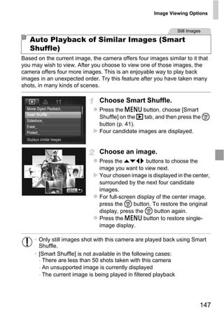 Image Viewing Options


                                                               Still Images

   Auto Playback of Similar Images (Smart
   Shuffle)
Based on the current image, the camera offers four images similar to it that
you may wish to view. After you choose to view one of those images, the
camera offers four more images. This is an enjoyable way to play back
images in an unexpected order. Try this feature after you have taken many
shots, in many kinds of scenes.

                               Choose Smart Shuffle.
                               Press the n button, choose [Smart
                               Shuffle] on the 1 tab, and then press the m
                               button (p. 41).
                               Four candidate images are displayed.




                                 O PY
                               Choose an image.
                               Press the opqr buttons to choose the



                           C
                               image you want to view next.
                               Your chosen image is displayed in the center,
                               surrounded by the next four candidate
                               images.
                               For full-screen display of the center image,
                               press the m button. To restore the original
                               display, press the m button again.
                               Press the n button to restore single-
                               image display.

     • Only still images shot with this camera are played back using Smart
       Shuffle.
     • [Smart Shuffle] is not available in the following cases:
       - There are less than 50 shots taken with this camera
       - An unsupported image is currently displayed
       - The current image is being played in filtered playback




                                                                          147
 