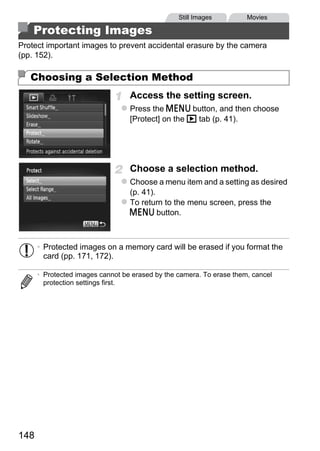 Still Images         Movies

    Protecting Images
Protect important images to prevent accidental erasure by the camera
(pp. 152).

   Choosing a Selection Method
                                  Access the setting screen.
                                  Press the n button, and then choose
                                  [Protect] on the 1 tab (p. 41).




                                  Choose a selection method.
                                  Choose a menu item and a setting as desired
                                  (p. 41).




                                          PY
                                  To return to the menu screen, press the
                                  n button.




                                 C      O
      • Protected images on a memory card will be erased if you format the
        card (pp. 171, 172).

      • Protected images cannot be erased by the camera. To erase them, cancel
        protection settings first.




148
 
