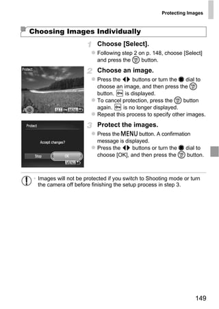 Protecting Images



Choosing Images Individually
                           Choose [Select].
                           Following step 2 on p. 148, choose [Select]
                           and press the m button.
                           Choose an image.
                           Press the qr buttons or turn the 7 dial to
                           choose an image, and then press the m
                           button.    is displayed.
                           To cancel protection, press the m button
                           again.    is no longer displayed.
                           Repeat this process to specify other images.
                           Protect the images.
                           Press the n button. A confirmation



                               PY
                           message is displayed.
                           Press the qr buttons or turn the 7 dial to



                             O
                           choose [OK], and then press the m button.



                      C
 • Images will not be protected if you switch to Shooting mode or turn
   the camera off before finishing the setup process in step 3.




                                                                   149
 