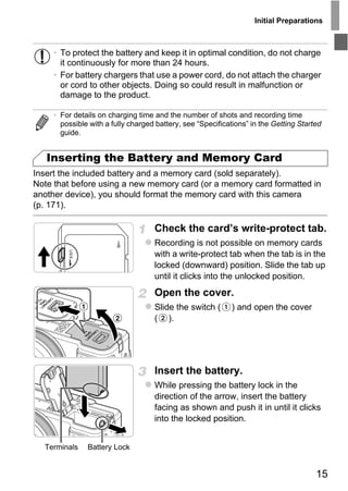 Initial Preparations



     • To protect the battery and keep it in optimal condition, do not charge
       it continuously for more than 24 hours.
     • For battery chargers that use a power cord, do not attach the charger
       or cord to other objects. Doing so could result in malfunction or
       damage to the product.

     • For details on charging time and the number of shots and recording time
       possible with a fully charged battery, see “Specifications” in the Getting Started
       guide.


   Inserting the Battery and Memory Card
Insert the included battery and a memory card (sold separately).
Note that before using a new memory card (or a memory card formatted in
another device), you should format the memory card with this camera
(p. 171).




                                        PY
                                    Check the card’s write-protect tab.


                                      O
                                    Recording is not possible on memory cards
                                    with a write-protect tab when the tab is in the


                               C    locked (downward) position. Slide the tab up
                                    until it clicks into the unlocked position.
                                    Open the cover.
                                    Slide the switch (      ) and open the cover
                                    ( ).




                                    Insert the battery.
                                    While pressing the battery lock in the
                                    direction of the arrow, insert the battery
                                    facing as shown and push it in until it clicks
                                    into the locked position.


  Terminals    Battery Lock


                                                                                       15
 