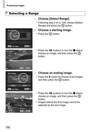 Protecting Images



  Selecting a Range
                    Choose [Select Range].
                    Following step 2 on p. 148, choose [Select
                    Range] and press the m button.
                    Choose a starting image.
                    Press the m button.




                    Press the qr buttons or turn the 7 dial to
                    choose an image, and then press the m
                    button.




                         O PY
                    C
                    Choose an ending image.
                    Press the r button to choose [Last image],
                    and then press the m button.




                    Press the qr buttons or turn the 7 dial to
                    choose an image, and then press the m
                    button.
                    Images before the first image cannot be
                    selected as the last image.




150
 