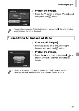 Protecting Images


                               Protect the images.
                               Press the p button to choose [Protect], and
                               then press the m button.




 • You can also choose the first or last image by turning the 7 dial when the top
   screen in steps 2 and 3 is displayed.



Specifying All Images at Once
                               Choose [All Images].
                               Following step 2 on p. 148, choose [All




                                   PY
                               Images] and press the m button.
                               Protect the images.


                                 O
                               Press the op buttons or turn the 7 dial to
                               choose [Protect], and then press the m


                         C     button.




 • To cancel protection for groups of images, choose [Unlock] in step 4 of
   “Selecting a Range” or in step 2 of “Specifying All Images at Once”.




                                                                             151
 