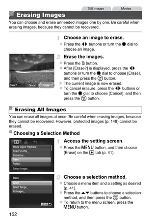 Still Images        Movies

    Erasing Images
You can choose and erase unneeded images one by one. Be careful when
erasing images, because they cannot be recovered.

                              Choose an image to erase.
                              Press the qr buttons or turn the 7 dial to
                              choose an image.
                              Erase the images.
                              Press the a button.
                              After [Erase?] is displayed, press the qr
                              buttons or turn the 7 dial to choose [Erase],
                              and then press the m button.
                              The current image is now erased.
                              To cancel erasure, press the qr buttons or
                              turn the 7 dial to choose [Cancel], and then




                                     PY
                              press the m button.

   Erasing All Images


                             C     O
You can erase all images at once. Be careful when erasing images, because
they cannot be recovered. However, protected images (p. 148) cannot be
erased.
  Choosing a Selection Method
                              Access the setting screen.
                              Press the n button, and then choose
                              [Erase] on the 1 tab (p. 41).




                              Choose a selection method.
                              Choose a menu item and a setting as desired
                              (p. 41).
                              Press the op buttons to choose a selection
                              method, and then press the m button.
                              To return to the menu screen, press the
                              n button.
152
 