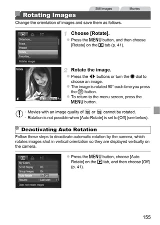 Still Images        Movies

    Rotating Images
Change the orientation of images and save them as follows.

                                Choose [Rotate].
                                Press the n button, and then choose
                                [Rotate] on the 1 tab (p. 41).




                                Rotate the image.
                                Press the qr buttons or turn the 7 dial to
                                choose an image.
                                The image is rotated 90° each time you press
                                the m button.
                                To return to the menu screen, press the




                                    PY
                                n button.




                                  O
     • Movies with an image quality of      or    cannot be rotated.
     • Rotation is not possible when [Auto Rotate] is set to [Off] (see below).


                            C
   Deactivating Auto Rotation
Follow these steps to deactivate automatic rotation by the camera, which
rotates images shot in vertical orientation so they are displayed vertically on
the camera.

                                Press the n button, choose [Auto
                                Rotate] on the 1 tab, and then choose [Off]
                                (p. 41).




                                                                            155
 