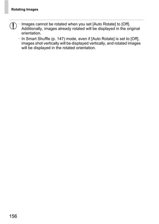 Rotating Images



      • Images cannot be rotated when you set [Auto Rotate] to [Off].
        Additionally, images already rotated will be displayed in the original
        orientation.
      • In Smart Shuffle (p. 147) mode, even if [Auto Rotate] is set to [Off],
        images shot vertically will be displayed vertically, and rotated images
        will be displayed in the rotated orientation.




                                       O PY
                                C



156
 