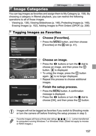 Still Images         Movies

    Image Categories
You can tag images as favorites and assign them to My Category (p. 158). By
choosing a category in filtered playback, you can restrict the following
operations to all of those images.
• Viewing (p. 136), Viewing Slideshows (p. 146), Protecting Images (p. 148),
  Erasing Images (p. 152), Adding Images to Print Orders (DPOF) (p. 208)

   Tagging Images as Favorites
                                 Choose [Favorites].
                                 Press the n button, and then choose
                                 [Favorites] on the 1 tab (p. 41).




                                     PY
                                 Choose an image.
                                 Press the qr buttons or turn the 7 dial to
                                 choose an image, and then press the m




                            C      O
                                 button.    is displayed.
                                 To untag the image, press the m button
                                 again.    is no longer displayed.
                                 Repeat this process to choose additional
                                 images.
                                 Finish the setup process.
                                 Press the n button. A confirmation
                                 message is displayed.
                                 Press the qr buttons or turn the 7 dial to
                                 choose [OK], and then press the m button.



     • Images will not be tagged as favorites if you switch to Shooting mode
       or turn the camera off before finishing the setup process in step 3.

     • Favorite images will have a three-star rating (         ) when transferred
       to computers running Windows 7 or Windows Vista. (Does not apply to movies
       or RAW images.)


                                                                              157
 