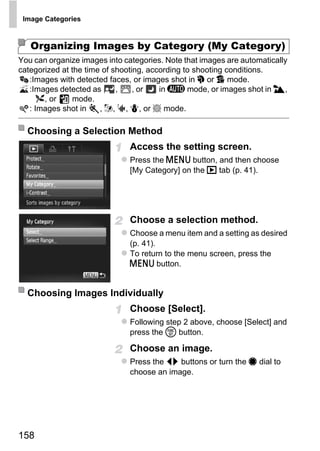 Image Categories



   Organizing Images by Category (My Category)
You can organize images into categories. Note that images are automatically
categorized at the time of shooting, according to shooting conditions.
   :Images with detected faces, or images shot in I or V mode.
   :Images detected as      ,    , or   in A mode, or images shot in J,
      O, or    mode.
   : Images shot in    , w, S, P, or t mode.

  Choosing a Selection Method
                               Access the setting screen.
                               Press the n button, and then choose
                               [My Category] on the 1 tab (p. 41).




                                    O PY
                               Choose a selection method.
                               Choose a menu item and a setting as desired


                             C (p. 41).
                               To return to the menu screen, press the
                               n button.


  Choosing Images Individually
                               Choose [Select].
                               Following step 2 above, choose [Select] and
                               press the m button.

                               Choose an image.
                               Press the qr buttons or turn the 7 dial to
                               choose an image.




158
 