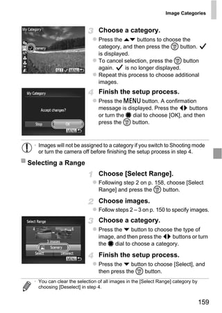 Image Categories


                                Choose a category.
                                Press the op buttons to choose the
                                category, and then press the m button.
                                is displayed.
                                To cancel selection, press the m button
                                again.     is no longer displayed.
                                Repeat this process to choose additional
                                images.
                                Finish the setup process.
                                Press the n button. A confirmation
                                message is displayed. Press the qr buttons
                                or turn the 7 dial to choose [OK], and then
                                press the m button.




                                    PY
  • Images will not be assigned to a category if you switch to Shooting mode
    or turn the camera off before finishing the setup process in step 4.

Selecting a Range

                           C      O
                                Choose [Select Range].
                                Following step 2 on p. 158, choose [Select
                                Range] and press the m button.

                                Choose images.
                                Follow steps 2 – 3 on p. 150 to specify images.
                                Choose a category.
                                Press the p button to choose the type of
                                image, and then press the qr buttons or turn
                                the 7 dial to choose a category.

                                Finish the setup process.
                                Press the p button to choose [Select], and
                                then press the m button.
  • You can clear the selection of all images in the [Select Range] category by
    choosing [Deselect] in step 4.


                                                                                  159
 
