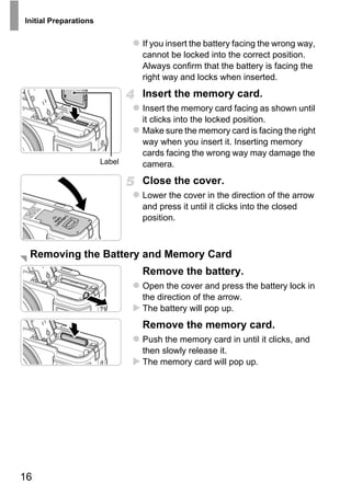 Initial Preparations


                               If you insert the battery facing the wrong way,
                               cannot be locked into the correct position.
                               Always confirm that the battery is facing the
                               right way and locks when inserted.
                               Insert the memory card.
                               Insert the memory card facing as shown until
                               it clicks into the locked position.
                               Make sure the memory card is facing the right
                               way when you insert it. Inserting memory
                               cards facing the wrong way may damage the
                       Label   camera.
                               Close the cover.
                               Lower the cover in the direction of the arrow
                               and press it until it clicks into the closed




                                      PY
                               position.




                               C    O
 Removing the Battery and Memory Card
                               Remove the battery.
                               Open the cover and press the battery lock in
                               the direction of the arrow.
                               The battery will pop up.
                               Remove the memory card.
                               Push the memory card in until it clicks, and
                               then slowly release it.
                               The memory card will pop up.




16
 