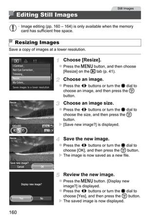 Still Images

    Editing Still Images
      • Image editing (pp. 160 – 164) is only available when the memory
        card has sufficient free space.


   Resizing Images
Save a copy of images at a lower resolution.

                               Choose [Resize].
                               Press the n button, and then choose
                               [Resize] on the 1 tab (p. 41).

                               Choose an image.
                               Press the qr buttons or turn the 7 dial to
                               choose an image, and then press the m




                                      PY
                               button.
                               Choose an image size.


                                    O
                               Press the qr buttons or turn the 7 dial to
                               choose the size, and then press the m


                              Cbutton.
                               [Save new image?] is displayed.


                               Save the new image.
                               Press the qr buttons or turn the 7 dial to
                               choose [OK], and then press the m button.
                               The image is now saved as a new file.



                               Review the new image.
                               Press the n button. [Display new
                               image?] is displayed.
                               Press the qr buttons or turn the 7 dial to
                               choose [Yes], and then press the m button.
                               The saved image is now displayed.

160
 