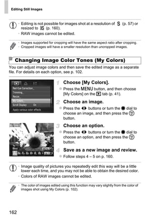 Editing Still Images



      • Editing is not possible for images shot at a resolution of            (p. 57) or
        resized to      (p. 160).
      • RAW images cannot be edited.

      • Images supported for cropping will have the same aspect ratio after cropping.
      • Cropped images will have a smaller resolution than uncropped images.



   Changing Image Color Tones (My Colors)
You can adjust image colors and then save the edited image as a separate
file. For details on each option, see p. 102.

                                     Choose [My Colors].
                                     Press the n button, and then choose
                                     [My Colors] on the 1 tab (p. 41).




                                              PY
                                     Choose an image.
                                     Press the qr buttons or turn the 7 dial to




                                    C
                                     button.
                                            O
                                     choose an image, and then press the m


                                     Choose an option.
                                     Press the qr buttons or turn the 7 dial to
                                     choose an option, and then press the m
                                     button.

                                     Save as a new image and review.
                                     Follow steps 4 – 5 on p. 160.

      • Image quality of pictures you repeatedly edit this way will be a little
        lower each time, and you may not be able to obtain the desired color.
      • Colors of RAW images cannot be edited.

      • The color of images edited using this function may vary slightly from the color of
        images shot using My Colors (p. 102).




162
 
