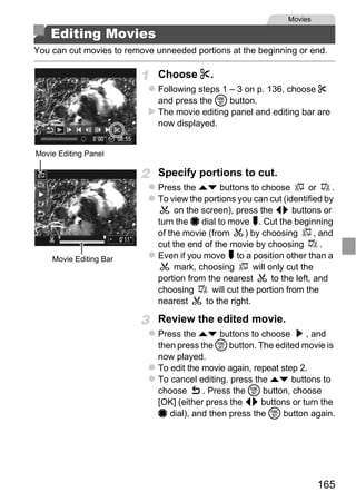 Movies

    Editing Movies
You can cut movies to remove unneeded portions at the beginning or end.

                              Choose *.
                              Following steps 1 – 3 on p. 136, choose *
                              and press the m button.
                              The movie editing panel and editing bar are
                              now displayed.


Movie Editing Panel

                              Specify portions to cut.
                              Press the op buttons to choose              or     .
                              To view the portions you can cut (identified by
                                   on the screen), press the qr buttons or




                                  PY
                              turn the 7 dial to move . Cut the beginning
                              of the movie (from       ) by choosing        , and
                              cut the end of the movie by choosing            .
    Movie Editing Bar



                         C      O
                              Even if you move to a position other than a
                                   mark, choosing
                              portion from the nearest
                              choosing
                                                         will only cut the
                                                               to the left, and
                                             will cut the portion from the
                              nearest      to the right.

                              Review the edited movie.
                              Press the op buttons to choose        , and
                              then press the m button. The edited movie is
                              now played.
                              To edit the movie again, repeat step 2.
                              To cancel editing, press the op buttons to
                              choose      . Press the m button, choose
                              [OK] (either press the qr buttons or turn the
                              7 dial), and then press the m button again.




                                                                             165
 