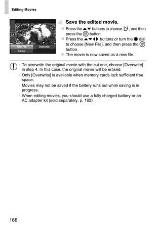 Editing Movies


                                Save the edited movie.
                                Press the op buttons to choose     , and then
                                press the m button.
                                Press the opqr buttons or turn the 7 dial
                                to choose [New File], and then press the m
                                button.
                                The movie is now saved as a new file.

      • To overwrite the original movie with the cut one, choose [Overwrite]
        in step 4. In this case, the original movie will be erased.
      • Only [Overwrite] is available when memory cards lack sufficient free
        space.
      • Movies may not be saved if the battery runs out while saving is in
        progress.
      • When editing movies, you should use a fully charged battery or an




                                       PY
        AC adapter kit (sold separately, p. 182).




                               C     O



166
 