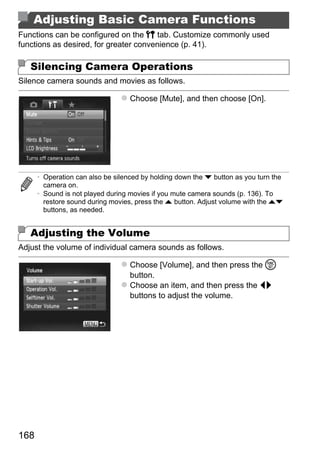 Adjusting Basic Camera Functions
Functions can be configured on the 3 tab. Customize commonly used
functions as desired, for greater convenience (p. 41).

   Silencing Camera Operations
Silence camera sounds and movies as follows.

                                   Choose [Mute], and then choose [On].




      • Operation can also be silenced by holding down the p button as you turn the
        camera on.
      • Sound is not played during movies if you mute camera sounds (p. 136). To




                                          PY
        restore sound during movies, press the o button. Adjust volume with the op
        buttons, as needed.


   Adjusting the Volume

                                 C      O
Adjust the volume of individual camera sounds as follows.

                                   Choose [Volume], and then press the m
                                   button.
                                   Choose an item, and then press the qr
                                   buttons to adjust the volume.




168
 