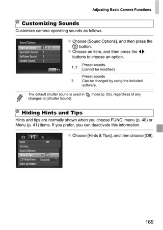 Adjusting Basic Camera Functions



   Customizing Sounds
Customize camera operating sounds as follows.

                                  Choose [Sound Options], and then press the
                                  m button.
                                  Choose an item, and then press the qr
                                  buttons to choose an option.
                                        Preset sounds
                                 1, 2
                                        (cannot be modified)
                                        Preset sounds
                                 3      Can be changed by using the included
                                        software.

    • The default shutter sound is used in   mode (p. 85), regardless of any
      changes to [Shutter Sound].



   Hiding Hints and Tips

                                     O PY
Hints and tips are normally shown when you choose FUNC. menu (p. 40) or


                             C
Menu (p. 41) items. If you prefer, you can deactivate this information.

                                  Choose [Hints & Tips], and then choose [Off].




                                                                               169
 